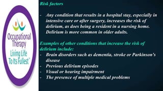 Risk factors
- Any condition that results in a hospital stay, especially in
intensive care or after surgery, increases the risk of
delirium, as does being a resident in a nursing home.
Delirium is more common in older adults.
Examples of other conditions that increase the risk of
delirium include:
- Brain disorders such as dementia, stroke or Parkinson's
disease
- Previous delirium episodes
- Visual or hearing impairment
- The presence of multiple medical problems
 