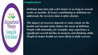Complications
- Delirium may last only a few hours or as long as several
weeks or months. If issues contributing to delirium are
addressed, the recovery time is often shorter.
- The degree of recovery depends to some extent on the
health and mental status before the onset of delirium.
People with dementia, for example, may experience a
significant overall decline in memory and thinking skills.
People in better health are more likely to fully recover.
 