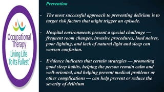 Prevention
- The most successful approach to preventing delirium is to
target risk factors that might trigger an episode.
- Hospital environments present a special challenge —
frequent room changes, invasive procedures, loud noises,
poor lighting, and lack of natural light and sleep can
worsen confusion.
- Evidence indicates that certain strategies — promoting
good sleep habits, helping the person remain calm and
well-oriented, and helping prevent medical problems or
other complications — can help prevent or reduce the
severity of delirium
 