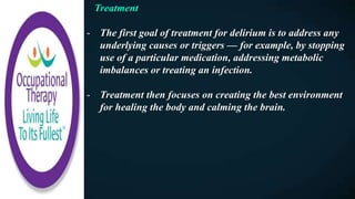 Treatment
- The first goal of treatment for delirium is to address any
underlying causes or triggers — for example, by stopping
use of a particular medication, addressing metabolic
imbalances or treating an infection.
- Treatment then focuses on creating the best environment
for healing the body and calming the brain.
 