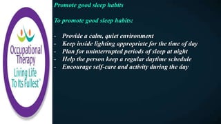 Promote good sleep habits
To promote good sleep habits:
- Provide a calm, quiet environment
- Keep inside lighting appropriate for the time of day
- Plan for uninterrupted periods of sleep at night
- Help the person keep a regular daytime schedule
- Encourage self-care and activity during the day
 