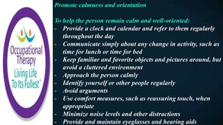 Promote calmness and orientation
To help the person remain calm and well-oriented:
- Provide a clock and calendar and refer to them regularly
throughout the day
- Communicate simply about any change in activity, such as
time for lunch or time for bed
- Keep familiar and favorite objects and pictures around, but
avoid a cluttered environment
- Approach the person calmly
- Identify yourself or other people regularly
- Avoid arguments
- Use comfort measures, such as reassuring touch, when
appropriate
- Minimize noise levels and other distractions
- Provide and maintain eyeglasses and hearing aids
 