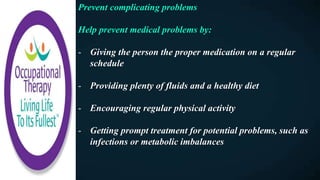 Prevent complicating problems
Help prevent medical problems by:
- Giving the person the proper medication on a regular
schedule
- Providing plenty of fluids and a healthy diet
- Encouraging regular physical activity
- Getting prompt treatment for potential problems, such as
infections or metabolic imbalances
 