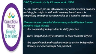 EBP, Systematic r/v by Cicerone et al., 2000
“…the evidence for the effectiveness of compensatory memory
training for subjects with mild memory impairments is
compelling enough to recommend it as a practice standard.”
However it was conceded that memory rehabilitation is most
effective when clients:
- Are reasonably independent in daily function
- Have insight and self awareness of their memory deficits
- Are capable and motivated to continue active, independent
strategy use once therapy has finished.
 