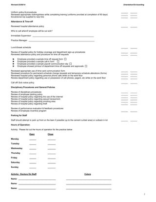 Revised 03/06/14 Orientation/On-boarding
2
Uniform policy & procedures ______ ______
Reviewed appropriate clothing/dress while completing training (uniforms provided at completion of 90 days) ______ ______
Scrub/scrub top supplied to new hire ______ ______
Attendance & Time-off
Reviewed hospital attendance policy ______ ______
Who to call when/if employee will be out sick?
Immediate Supervisor: ______________________________________________________
Practice Manager: __________________________________________________________
Lunch/break schedule ______ ______
Review of hospital policy for holiday coverage and department sign-up procedures ______ ______
Reviewed attendance policy and procedure for time off requests ______ ______
► Employee provided a sample time off request form
► Employee provided a sample call-in form
► Employee provided a sample payroll communication slip
► Employee showed printout of department time off requests and approvals
Reviewed appropriate use of time-card communication form ______ ______
Reviewed procedure for permanent schedule change requests and temporary schedule alterations (forms) ______ ______
Reviewed hospital policy regarding personal phone calls while on the work floor ______ ______
Review department policy regarding use or possession of cell phones, pagers, etc while on the work floor ______ ______
Call off/ Sick notice policy ______ ______
Disciplinary Procedures and General Policies
Review of disciplinary procedures ______ ______
Review of employee parking policy ______ ______
Review of hospital policy regarding the use of the internet ______ ______
Review of hospital policy regarding sexual harassment ______ ______
Review of hospital policy regarding smoking area ______ ______
Review of hospital policy regarding theft ______ ______
Review of performance evaluation & feedback procedures
Review of Employee incentive program ______ ______
Parking for Staff
Staff should attempt to park up front on the lawn if possible (up to the cement curbed area) or outback in lot ______ ______
Hours of Operation:
Activity: Please list out the hours of operation for the practice below
Open Close
Monday ______ _______
Tuesday ______ _______
Wednesday ______ _______
Thursday ______ _______
Friday ______ _______
Saturday ______ _______
Sunday ______ _______
Activity: Doctors On Staff Colors
Name: _________________________________ ________________________________________
Name: _________________________________ ________________________________________
Name: _________________________________ ________________________________________
 