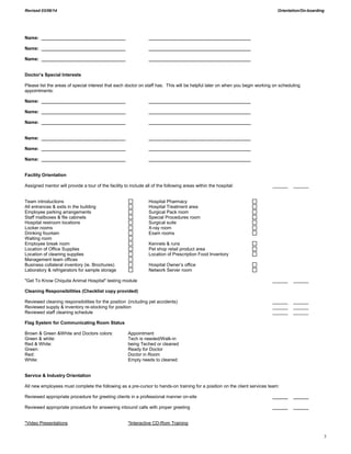 Revised 03/06/14 Orientation/On-boarding
3
Name: _________________________________ ________________________________________
Name: _________________________________ ________________________________________
Name: _________________________________ ________________________________________
Doctor’s Special Interests
Please list the areas of special interest that each doctor on staff has. This will be helpful later on when you begin working on scheduling
appointments:
Name: _________________________________ ________________________________________
Name: _________________________________ ________________________________________
Name: _________________________________ ________________________________________
Name: _________________________________ ________________________________________
Name: _________________________________ ________________________________________
Name: _________________________________ ________________________________________
Facility Orientation
Assigned mentor will provide a tour of the facility to include all of the following areas within the hospital: ______ ______
Team introductions Hospital Pharmacy
All entrances & exits in the building Hospital Treatment area
Employee parking arrangements Surgical Pack room
Staff mailboxes & file cabinets Special Procedures room
Hospital restroom locations Surgical suite
Locker rooms X-ray room
Drinking fountain Exam rooms
Waiting room
Employee break room Kennels & runs
Location of Office Supplies Pet shop retail product area
Location of cleaning supplies Location of Prescription Food Inventory
Management team offices
Business collateral inventory (ie. Brochures) Hospital Owner’s office
Laboratory & refrigerators for sample storage Network Server room
"Get To Know Chiquita Animal Hospital" testing module ______ ______
Cleaning Responsibilities (Checklist copy provided)
Reviewed cleaning responsibilities for the position (including pet accidents) ______ ______
Reviewed supply & inventory re-stocking for position ______ ______
Reviewed staff cleaning schedule ______ ______
Flag System for Communicating Room Status
Brown & Green &White and Doctors colors: Appointment
Green & white: Tech is needed/Walk-in
Red & White: being Teched or cleaned
Green: Ready for Doctor
Red: Doctor in Room
White: Empty needs to cleaned
Service & Industry Orientation
All new employees must complete the following as a pre-cursor to hands-on training for a position on the client services team:
Reviewed appropriate procedure for greeting clients in a professional manner on-site ______ ______
Reviewed appropriate procedure for answering inbound calls with proper greeting ______ ______
*Video Presentations *Interactive CD-Rom Training
 