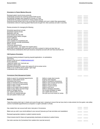 Revised 03/06/14 Orientation/On-boarding
4
Orientation to Patient Medical Records
Reviewed patient record privacy protocols ______ ______
Understands procedure for receiving outside DVM records ______ ______
Successfully manages client requests for records or X-rays ______ ______
Understands the proper procedures for faxing medical records ______ ______
Scanning records (knows how to set up and work the hardware and scan to attach files appropriately) ______ ______
Understands criteria for cleaning patient files/records brought from other practices and add in vaccines) ______ ______
Review procedure for managing the following:
Scheduled appointment arrivals ______ ______
Scheduled surgical arrivals ______ ______
Medication pick ups ______ ______
Fecal sample only drop offs ______ ______
Deceased patient status changes ______ ______
Doctor Callbacks ______ ______
Visits with balance ______ ______
Client visitation for hospitalized pets ______ ______
Special Services Arrivals (euthanasia) ______ ______
Walk in arrivals ______ ______
Technician appointments ______ ______
Credit agreements (can explain the hospital policy) ______ ______
CareCredit (understands what carecredit is and how to present to clients and sign them up) ______ ______
Pet Insurance (understands which pet insurance companies we work with and have brochures for) ______ ______
CAH Systems Orientation
Reviewed booting hardware & opening required applications on workstations ______ ______
Web faxing ______ ______
Shared e-mail account (info@chiquitavet.com) ______ ______
Printer selections ______ ______
Telephone system and hand-set use ______ ______
Signature capture pads ______ ______
Reviewed procedure for screen shot capture for all on-screen errors ______ ______
Ability to turn on/off the phone system night ringer ______ ______
Understands how to answer phones ______ ______
Cornerstone Client Management System ______ ______
Ability to search for scheduled appointments Ability to create client records
Ability to create patient record Entering client deposits
Generating new invoice Ability to review/print transactions
Ability to review/print patient history Ability to save invoices temporarily
Ability to save invoices permanently Ability to return & refund
Ability to debit or credit Ability to re-print invoices
Ability to print labels (client & patient) Ability to print forms
Ability to prep rabies vaccines & tags Ability to set/adjust reminders
Ability to manage returns Can access templates for appts
Can update patient records Can update client records
Can pull up an existing estimate Can pull up an old invoice for review
Can print patient history to pdf
Activities:
Takes the existing client sign in sheets and scans through each, reviewing to ensure that we have client e-mails entered into the system, also tallies
counts of scheduled appointments as compared to urgent care/walk in arrivals.
______ ______
Has created their own account with real or test pets in Cornerstone ______ ______
Make sure you add in your email address to your account (ensures you’ll see reminders and newsletters) ______ ______
Reviewed appropriate notations in patient medical records ______ ______
Check shared email for faxes and appropriately downloads and attaches to patient history ______ ______
Can enter vaccines into Cornerstone from outside clinic (use test account) ______ ______
 