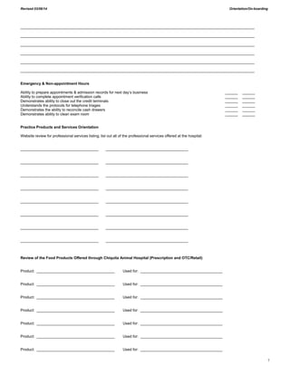 Revised 03/06/14 Orientation/On-boarding
7
_______________________________________________________________________________________________________________
_______________________________________________________________________________________________________________
_______________________________________________________________________________________________________________
_______________________________________________________________________________________________________________
_______________________________________________________________________________________________________________
_______________________________________________________________________________________________________________
Emergency & Non-appointment Hours
Ability to prepare appointments & admission records for next day’s business ______ ______
Ability to complete appointment verification calls ______ ______
Demonstrates ability to close out the credit terminals ______ ______
Understands the protocols for telephone triages ______ ______
Demonstrates the ability to reconcile cash drawers ______ ______
Demonstrates ability to clean exam room ______ ______
Practice Products and Services Orientation
Website review for professional services listing; list out all of the professional services offered at the hospital:
_____________________________________ _______________________________________
_____________________________________ _______________________________________
_____________________________________ _______________________________________
_____________________________________ _______________________________________
_____________________________________ _______________________________________
_____________________________________ _______________________________________
_____________________________________ _______________________________________
_____________________________________ _______________________________________
Review of the Food Products Offered through Chiquita Animal Hospital (Prescription and OTC/Retail)
Product: _____________________________________ Used for: _______________________________________
Product: _____________________________________ Used for: _______________________________________
Product: _____________________________________ Used for: _______________________________________
Product: _____________________________________ Used for: _______________________________________
Product: _____________________________________ Used for: _______________________________________
Product: _____________________________________ Used for: _______________________________________
Product: _____________________________________ Used for: _______________________________________
 