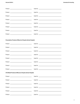 Revised 03/06/14 Orientation/On-boarding
8
Product: _____________________________________ Used for: _______________________________________
Product: _____________________________________ Used for: _______________________________________
Product: _____________________________________ Used for: _______________________________________
Product: _____________________________________ Used for: _______________________________________
Product: _____________________________________ Used for: _______________________________________
Product: _____________________________________ Used for: _______________________________________
Product: _____________________________________ Used for: _______________________________________
Product: _____________________________________ Used for: _______________________________________
Preventative Products Offered at Chiquita Animal Hospital
Product: _____________________________________ Used for: _______________________________________
Product: _____________________________________ Used for: _______________________________________
Product: _____________________________________ Used for: _______________________________________
Product: _____________________________________ Used for: _______________________________________
Product: _____________________________________ Used for: _______________________________________
Product: _____________________________________ Used for: _______________________________________
Product: _____________________________________ Used for: _______________________________________
Product: _____________________________________ Used for: _______________________________________
OTC/Retail Products Offered at Chiquita Animal Hospital
Product: _____________________________________ Used for: _______________________________________
Product: _____________________________________ Used for: _______________________________________
Product: _____________________________________ Used for: _______________________________________
Product: _____________________________________ Used for: _______________________________________
Product: _____________________________________ Used for: _______________________________________
Product: _____________________________________ Used for: _______________________________________
 