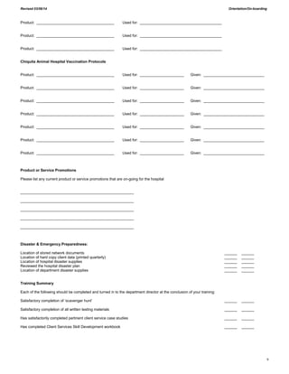 Revised 03/06/14 Orientation/On-boarding
9
Product: _____________________________________ Used for: _______________________________________
Product: _____________________________________ Used for: _______________________________________
Product: _____________________________________ Used for: _______________________________________
Chiquita Animal Hospital Vaccination Protocols
Product: _____________________________________ Used for: _____________________ Given: _____________________________
Product: _____________________________________ Used for: _____________________ Given: _____________________________
Product: _____________________________________ Used for: _____________________ Given: _____________________________
Product: _____________________________________ Used for: _____________________ Given: _____________________________
Product: _____________________________________ Used for: _____________________ Given: _____________________________
Product: _____________________________________ Used for: _____________________ Given: _____________________________
Product: _____________________________________ Used for: _____________________ Given: _____________________________
Product or Service Promotions
Please list any current product or service promotions that are on-going for the hospital
______________________________________________________
______________________________________________________
______________________________________________________
______________________________________________________
______________________________________________________
Disaster & Emergency Preparedness:
Location of stored network documents ______ ______
Location of hard copy client data (printed quarterly) ______ ______
Location of hospital disaster supplies ______ ______
Reviewed the hospital disaster plan ______ ______
Location of department disaster supplies ______ ______
Training Summary
Each of the following should be completed and turned in to the department director at the conclusion of your training:
Satisfactory completion of ‘scavenger hunt’ ______ ______
Satisfactory completion of all written testing materials ______ ______
Has satisfactorily completed pertinent client service case studies ______ ______
Has completed Client Services Skill Development workbook ______ ______
 