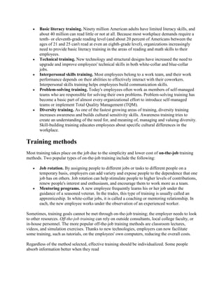 Basic literacy training. Ninety million American adults have limited literacy skills, and
       about 40 million can read little or not at all. Because most workplace demands require a
       tenth- or eleventh-grade reading level (and about 20 percent of Americans between the
       ages of 21 and 25 can't read at even an eighth-grade level), organizations increasingly
       need to provide basic literacy training in the areas of reading and math skills to their
       employees.
       Technical training. New technology and structural designs have increased the need to
       upgrade and improve employees' technical skills in both white-collar and blue-collar
       jobs.
       Interpersonal skills training. Most employees belong to a work team, and their work
       performance depends on their abilities to effectively interact with their coworkers.
       Interpersonal skills training helps employees build communication skills.
       Problem-solving training. Today's employees often work as members of self-managed
       teams who are responsible for solving their own problems. Problem-solving training has
       become a basic part of almost every organizational effort to introduce self-managed
       teams or implement Total Quality Management (TQM).
       Diversity training. As one of the fastest growing areas of training, diversity training
       increases awareness and builds cultural sensitivity skills. Awareness training tries to
       create an understanding of the need for, and meaning of, managing and valuing diversity.
       Skill-building training educates employees about specific cultural differences in the
       workplace.

Training methods
Most training takes place on the job due to the simplicity and lower cost of on-the-job training
methods. Two popular types of on-the-job training include the following:

       Job rotation. By assigning people to different jobs or tasks to different people on a
       temporary basis, employers can add variety and expose people to the dependence that one
       job has on others. Job rotation can help stimulate people to higher levels of contributions,
       renew people's interest and enthusiasm, and encourage them to work more as a team.
       Mentoring programs. A new employee frequently learns his or her job under the
       guidance of a seasoned veteran. In the trades, this type of training is usually called an
       apprenticeship. In white-collar jobs, it is called a coaching or mentoring relationship. In
       each, the new employee works under the observation of an experienced worker.

Sometimes, training goals cannot be met through on-the-job training; the employer needs to look
to other resources. Off-the-job training can rely on outside consultants, local college faculty, or
in-house personnel. The more popular off-the-job training methods are classroom lectures,
videos, and simulation exercises. Thanks to new technologies, employers can now facilitate
some training, such as tutorials, on the employees' own computers, reducing the overall costs.

Regardless of the method selected, effective training should be individualized. Some people
absorb information better when they read
 
