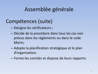Assemblée générale
Compétences (suite)
– Désigne les vérificateurs ;
– Décide de la procédure dans tous les cas non
prévus dans les règlements ou dans le code
Morin;
– Adopte la planification stratégique et le plan
d’organisation;
– Forme les comités et dispose de leurs rapports.
23
 