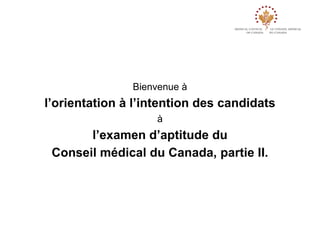 Bienvenue à
l’orientation à l’intention des candidats
                    à
       l’examen d’aptitude du
 Conseil médical du Canada, partie II.
 