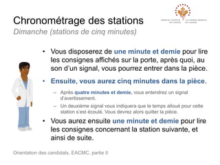 Chronométrage des stations
Dimanche (stations de cinq minutes)
• Vous disposerez de une minute et demie pour lire
les consignes affichés sur la porte, après quoi, au
son d’un signal, vous pourrez entrer dans la pièce.
• Ensuite, vous aurez cinq minutes dans la pièce.
– Après quatre minutes et demie, vous entendrez un signal
d’avertissement.

– Un deuxième signal vous indiquera que le temps alloué pour cette
station s’est écoulé. Vous devrez alors quitter la pièce.

• Vous aurez ensuite une minute et demie pour lire
les consignes concernant la station suivante, et
ainsi de suite.
Orientation des candidats, EACMC, partie II

 