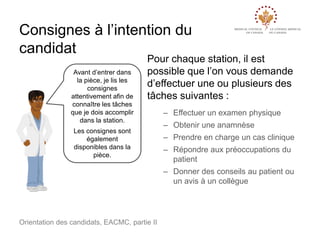 Consignes à l’intention du
candidat
Avant d’entrer dans
la pièce, je lis les
consignes
attentivement afin de
connaître les tâches
que je dois accomplir
dans la station.

Pour chaque station, il est
possible que l’on vous demande
d’effectuer une ou plusieurs des
tâches suivantes :

Les consignes sont
également
disponibles dans la
pièce.

– Effectuer un examen physique
– Obtenir une anamnèse
– Prendre en charge un cas clinique
– Répondre aux préoccupations du
patient
– Donner des conseils au patient ou
un avis à un collègue

Orientation des candidats, EACMC, partie II

 