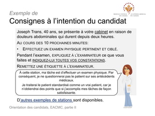 Exemple de

Consignes à l’intention du candidat
Joseph Trans, 40 ans, se présente à votre cabinet en raison de
douleurs abdominales qui durent depuis deux heures.
AU COURS DES 10 PROCHAINES MINUTES:
•

EFFECTUEZ UN EXAMEN PHYSIQUE PERTINENT ET CIBLÉ.

Pendant l’examen, EXPLIQUEZ À L’EXAMINATEUR ce que vous
faites et INDIQUEZ-LUI TOUTES VOS CONSTATATIONS.
REMETTEZ UNE ÉTIQUETTE À L’EXAMINATEUR.
À cette station, ma tâche est d’effectuer un examen physique. Par
conséquent, je ne questionnerai pas le patient sur ses antécédents
médicaux.
Je traiterai le patient standardisé comme un vrai patient, car je
n’obtiendrai des points que si j’accomplis mes tâches de façon
satisfaisante.

D’autres exemples de stations sont disponibles.
Orientation des candidats, EACMC, partie II

 