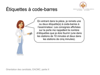Étiquettes à code-barres
En entrant dans la pièce, je remets une
ou deux étiquette(s) à code-barres à
l’examinateur. Les consignes affichées
sur la porte me rappellent le nombre
d’étiquettes que je dois fournir (une dans
les stations de 10 minutes et deux dans
les stations de cinq minutes).

Orientation des candidats, EACMC, partie II

 