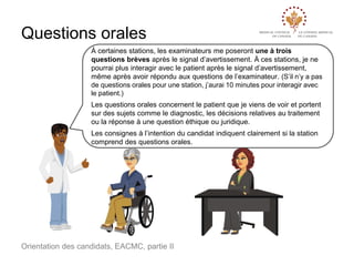 Questions orales
À certaines stations, les examinateurs me poseront une à trois
questions brèves après le signal d’avertissement. À ces stations, je ne
pourrai plus interagir avec le patient après le signal d’avertissement,
même après avoir répondu aux questions de l’examinateur. (S’il n’y a pas
de questions orales pour une station, j’aurai 10 minutes pour interagir avec
le patient.)
Les questions orales concernent le patient que je viens de voir et portent
sur des sujets comme le diagnostic, les décisions relatives au traitement
ou la réponse à une question éthique ou juridique.
Les consignes à l’intention du candidat indiquent clairement si la station
comprend des questions orales.

Orientation des candidats, EACMC, partie II

 