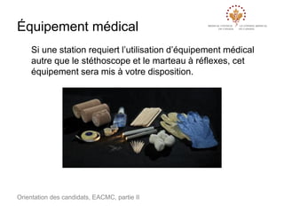Équipement médical
Si une station requiert l’utilisation d’équipement médical
autre que le stéthoscope et le marteau à réflexes, cet
équipement sera mis à votre disposition.

Orientation des candidats, EACMC, partie II

 