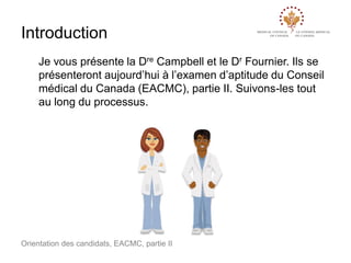 Introduction
Je vous présente la Dre Campbell et le Dr Fournier. Ils se
présenteront aujourd’hui à l’examen d’aptitude du Conseil
médical du Canada (EACMC), partie II. Suivons-les tout
au long du processus.

Orientation des candidats, EACMC, partie II

 