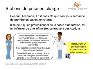 Stations de prise en charge
Pendant l’examen, il est possible que l’on vous demande
de prendre un patient en charge.
Il se peut qu’un professionnel de la santé standardisé, tel
un infirmier ou une infirmière, se trouve à ces stations.
Je vais demander à l’infirmière de
commander toutes les épreuves
pertinentes ou de pratiquer toutes les
interventions que je considère
appropriées.
Il est possible que mon interaction avec
l’infirmière soit évaluée.
Si une infirmière est présente dans la
pièce, les consignes à l’intention du
candidat le mentionneront clairement.

Orientation des candidats, EACMC, partie II

Télécharger un
exemple vidéo
d’une station de
prise en charge

 