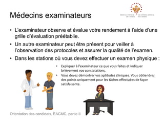 Médecins examinateurs
• L’examinateur observe et évalue votre rendement à l’aide d’une
grille d’évaluation préétablie.
• Un autre examinateur peut être présent pour veiller à
l’observation des protocoles et assurer la qualité de l’examen.

• Dans les stations où vous devez effectuer un examen physique :
•
•

Expliquer à l’examinateur ce que vous faites et indiquer
brièvement vos constatations.
Vous devez démontrer vos aptitudes cliniques. Vous obtiendrez
des points uniquement pour les tâches effectuées de façon
satisfaisante.

Orientation des candidats, EACMC, partie II

 