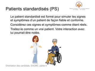 Patients standardisés (PS)
Le patient standardisé est formé pour simuler les signes
et symptômes d’un patient de façon fiable et conforme.
Considérez ces signes et symptômes comme étant réels.
Traitez-le comme un vrai patient. Votre interaction avec
lui pourrait être notée.

Orientation des candidats, EACMC, partie II

 