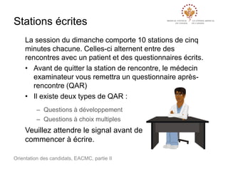 Stations écrites
La session du dimanche comporte 10 stations de cinq
minutes chacune. Celles-ci alternent entre des
rencontres avec un patient et des questionnaires écrits.
• Avant de quitter la station de rencontre, le médecin
examinateur vous remettra un questionnaire aprèsrencontre (QAR)
• Il existe deux types de QAR :
– Questions à développement
– Questions à choix multiples

Veuillez attendre le signal avant de
commencer à écrire.
Orientation des candidats, EACMC, partie II

 
