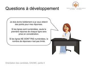 Questions à développement
Je dois écrire lisiblement si je veux obtenir
des points pour mes réponses.
Si les lignes sont numérotées, seule la
première réponse de chaque ligne sera
prise en considération.
Si les lignes NE SONT PAS numérotées, le
nombre de réponses n’est pas limité.

Orientation des candidats, EACMC, partie II

 