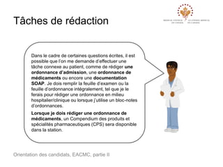 Tâches de rédaction

Dans le cadre de certaines questions écrites, il est
possible que l’on me demande d’effectuer une
tâche connexe au patient, comme de rédiger une
ordonnance d’admission, une ordonnance de
médicaments ou encore une documentation
SOAP. Je dois remplir la feuille d’examen ou la
feuille d’ordonnance intégralement, tel que je le
ferais pour rédiger une ordonnance en milieu
hospitalier/clinique ou lorsque j’utilise un bloc-notes
d’ordonnances.

Lorsque je dois rédiger une ordonnance de
médicaments, un Compendium des produits et
spécialités pharmaceutiques (CPS) sera disponible
dans la station.

Orientation des candidats, EACMC, partie II

 
