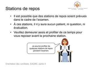 Stations de repos
• Il est possible que des stations de repos soient prévues
dans le cadre de l’examen.
• À ces stations, il n’y aura aucun patient, ni question, ni
évaluation.

• Veuillez demeurer assis et profiter de ce temps pour
vous reposer avant la prochaine station.

Je pourrai profiter de
quelques stations de repos
pendant l’examen.

Orientation des candidats, EACMC, partie II

 