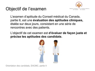 Objectif de l’examen
L’examen d’aptitude du Conseil médical du Canada,
partie II, est une évaluation des aptitudes cliniques,
étalée sur deux jours, consistant en une série de
rencontres avec des patients.

L’objectif de cet examen est d’évaluer de façon juste et
précise les aptitudes des candidats.

Orientation des candidats, EACMC, partie II

 