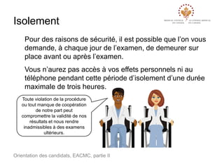 Isolement
Pour des raisons de sécurité, il est possible que l’on vous
demande, à chaque jour de l’examen, de demeurer sur
place avant ou après l’examen.
Vous n’aurez pas accès à vos effets personnels ni au
téléphone pendant cette période d’isolement d’une durée
maximale de trois heures.
Toute violation de la procédure
ou tout manque de coopération
de notre part peut
compromettre la validité de nos
résultats et nous rendre
inadmissibles à des examens
ultérieurs.

Orientation des candidats, EACMC, partie II

 