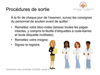 Procédures de sortie
À la fin de chaque jour de l’examen, suivez les consignes
du personnel de soutien avant de quitter :
• Remettez votre bloc-notes (laissez toutes les pages
intactes, y compris la feuille d’étiquettes à code-barres
et toute étiquette inutilisée);
• Remettez votre insigne;
• Signez le registre.

Orientation des candidats, EACMC, partie II

 
