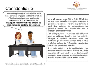 Confidentialité
Pendant le processus d’inscription, nous
nous sommes engagés à utiliser le matériel
d’évaluation uniquement aux fins de
l’examen et non pour diffuser ou
divulguer de l’information à propos du
matériel ou du contenu de l’examen.

Vous NE pouvez donc EN AUCUN TEMPS et
EN AUCUNE MANIÈRE divulguer ni révéler à
quiconque le contenu d’examen (y compris le
profil des patients, les constatations, les
questions orales, etc.), même une fois la
séance d’examen terminée.
Par exemple, vous ne pouvez pas comparer
avec vos collègues les réponses des patients,
partager le contenu d’examen avec des
candidats qui prendront l’examen dans le futur,
ni afficher en ligne de l’information au sujet des
cas ou des questions d’examen.
Pour toute violation de la confidentialité, des
mesures disciplinaires et des recours en justice
pourraient être pris contre vous. Ceci pourrait
impliquer, vous accorder un échec à l’examen
ainsi qu’une exclusion des examens futurs.

Orientation des candidats, EACMC, partie II

 