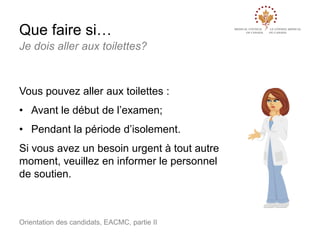 Que faire si…
Je dois aller aux toilettes?

Vous pouvez aller aux toilettes :

• Avant le début de l’examen;
• Pendant la période d’isolement.
Si vous avez un besoin urgent à tout autre
moment, veuillez en informer le personnel
de soutien.

Orientation des candidats, EACMC, partie II

 