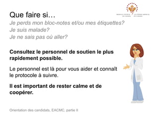 Que faire si…
Je perds mon bloc-notes et/ou mes étiquettes?
Je suis malade?
Je ne sais pas où aller?
Consultez le personnel de soutien le plus
rapidement possible.
Le personnel est là pour vous aider et connaît
le protocole à suivre.
Il est important de rester calme et de
coopérer.

Orientation des candidats, EACMC, partie II

 