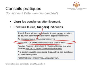 Conseils pratiques
Consignes à l’intention des candidats
• Lisez les consignes attentivement.
• Effectuez la (les) tâche(s) indiquées.
Joseph Trans, 40 ans, se présente à votre cabinet en raison
de douleurs abdominales qui durent depuis deux heures.
AU COURS DES CINQ PROCHAINES MINUTES:
•EFFECTUEZ UN EXAMEN PHYSIQUE CIBLÉ ET PERTINENT.
Pendant l’examen, EXPLIQUEZ À L’EXAMINATEUR ce que vous
faites et INDIQUEZ-LUI TOUTES VOS CONSTATATIONS.
À la station suivante, vous aurez à répondre à des questions
au sujet de ce patient.
REMETTEZ DEUX ÉTIQUETTES À L’EXAMINATEUR.
Orientation des candidats, EACMC, partie II

 