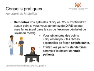 Conseils pratiques
Au cours de la station
• Démontrez vos aptitudes cliniques. Vous n’obtiendrez
aucun point si vous vous contentez de DIRE ce que
vous feriez (sauf dans le cas de l’examen génital et de
l’examen rectal).
• Vous obtiendrez des points
uniquement pour les tâches
accomplies de façon satisfaisante.
• Traitez vos patients standardisés
comme s’ils étaient de vrais
patients.

Orientation des candidats, EACMC, partie II

 
