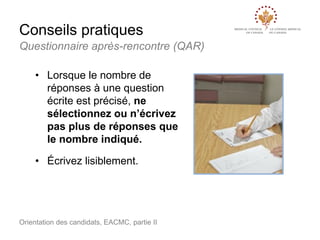 Conseils pratiques
Questionnaire après-rencontre (QAR)
• Lorsque le nombre de
réponses à une question
écrite est précisé, ne
sélectionnez ou n’écrivez
pas plus de réponses que
le nombre indiqué.
• Écrivez lisiblement.

Orientation des candidats, EACMC, partie II

 