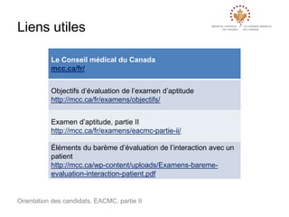 Liens utiles
Le Conseil médical du Canada
mcc.ca/fr/
Objectifs d’évaluation de l’examen d’aptitude
http://mcc.ca/fr/examens/objectifs/
Examen d’aptitude, partie II
http://mcc.ca/fr/examens/eacmc-partie-ii/
Éléments du barème d’évaluation de l’interaction avec un
patient
http://mcc.ca/wp-content/uploads/Examens-baremeevaluation-interaction-patient.pdf

Orientation des candidats, EACMC, partie II

 