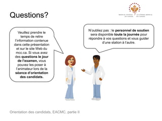 Questions?
Veuillez prendre le
temps de relire
l’information contenue
dans cette présentation
et sur le site Web du
mcc.ca. Si vous avez
des questions le jour
de l’examen, vous
pouvez les poser à
l’animateur lors de la
séance d’orientation
des candidats.

Orientation des candidats, EACMC, partie II

N’oubliez pas : le personnel de soutien
sera disponible toute la journée pour
répondre à vos questions et vous guider
d’une station à l’autre.

 
