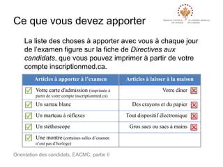 Ce que vous devez apporter
La liste des choses à apporter avec vous à chaque jour
de l’examen figure sur la fiche de Directives aux
candidats, que vous pouvez imprimer à partir de votre
compte inscriptionmed.ca.
Articles à apporter à l’examen
Votre carte d'admission (imprimée à

Articles à laisser à la maison
Votre dîner

partir de votre compte inscriptionmed.ca)

Un sarrau blanc
Un marteau à réflexes
Un stéthoscope

Une montre (certaines salles d’examen
n’ont pas d’horloge)

Orientation des candidats, EACMC, partie II

Des crayons et du papier
Tout dispositif électronique
Gros sacs ou sacs à mains

 
