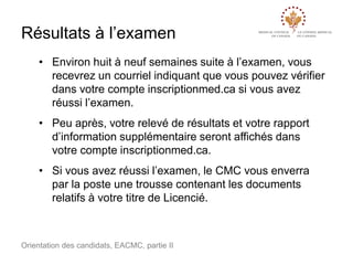 Résultats à l’examen
• Environ huit à neuf semaines suite à l’examen, vous
recevrez un courriel indiquant que vous pouvez vérifier
dans votre compte inscriptionmed.ca si vous avez
réussi l’examen.

• Peu après, votre relevé de résultats et votre rapport
d’information supplémentaire seront affichés dans
votre compte inscriptionmed.ca.
• Si vous avez réussi l’examen, le CMC vous enverra
par la poste une trousse contenant les documents
relatifs à votre titre de Licencié.

Orientation des candidats, EACMC, partie II

 