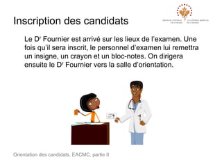 Inscription des candidats
Le Dr Fournier est arrivé sur les lieux de l’examen. Une
fois qu’il sera inscrit, le personnel d’examen lui remettra
un insigne, un crayon et un bloc-notes. On dirigera
ensuite le Dr Fournier vers la salle d’orientation.

Orientation des candidats, EACMC, partie II

 
