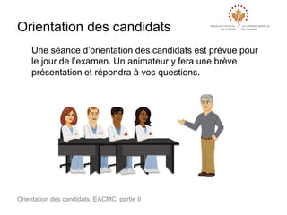 Orientation des candidats
Une séance d’orientation des candidats est prévue pour
le jour de l’examen. Un animateur y fera une brève
présentation et répondra à vos questions.

Orientation des candidats, EACMC, partie II

 