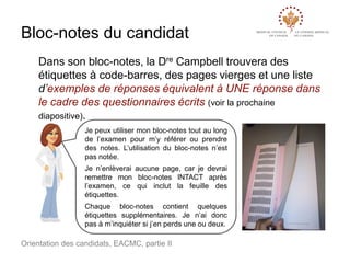 Bloc-notes du candidat
Dans son bloc-notes, la Dre Campbell trouvera des
étiquettes à code-barres, des pages vierges et une liste
d’exemples de réponses équivalent à UNE réponse dans
le cadre des questionnaires écrits (voir la prochaine
diapositive).
Je peux utiliser mon bloc-notes tout au long
de l’examen pour m’y référer ou prendre
des notes. L’utilisation du bloc-notes n’est
pas notée.

Je n’enlèverai aucune page, car je devrai
remettre mon bloc-notes INTACT après
l’examen, ce qui inclut la feuille des
étiquettes.
Chaque bloc-notes contient quelques
étiquettes supplémentaires. Je n’ai donc
pas à m’inquiéter si j’en perds une ou deux.

Orientation des candidats, EACMC, partie II

 