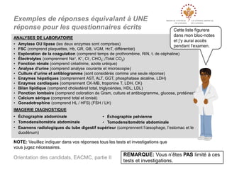 Exemples de réponses équivalant à UNE
réponse pour les questionnaires écrits
ANALYSES DE LABORATOIRE
•
•
•
•
•
•
•
•
•
•
•
•
•

Cette liste figurera
dans mon bloc-notes
et j’y aurai accès
pendant l’examen.

Amylase OU lipase (les deux enzymes sont comprises)
FSC (comprend plaquettes, Hb, GR, GB, VGM, HcT, différentiel)
Exploration de la coagulation (comprend temps de prothrombine, RIN, t. de céphaline)
Électrolytes (comprennent Na+, K+, Cl-, CHO3-,/Total CO2)
Fonction rénale (comprend créatinine, azote uréique)
Analyse d’urine (comprend analyse courante et microscopie)
Culture d’urine et antibiogramme (sont considérés comme une seule réponse)
Enzymes hépatiques (comprennent AST, ALT, GGT, phosphatase alcaline, LDH)
Enzymes cardiaques (comprennent CK-MB, troponine T, LDH, CK)
Bilan lipidique (comprend cholestérol total, triglycérides, HDL, LDL)
Ponction lombaire (comprend coloration de Gram, culture et antibiogramme, glucose, protéines)
Calcium sérique (comprend total et ionisé)
Gonadotrophine (comprend HL / HFS) (FSH / LH)

IMAGERIE DIAGNOSTIQUE
• Échographie abdominale
• Échographie pelvienne
• Tomodensitométrie abdominale
• Tomodensitométrie abdominale
• Examens radiologiques du tube digestif supérieur (comprennent l’œsophage, l’estomac et le
duodénum)

NOTE: Veuillez indiquer dans vos réponses tous les tests et investigations que
vous jugez nécessaires.

Orientation des candidats, EACMC, partie II

REMARQUE: Vous n’êtes PAS limité à ces
tests et investigations.

 