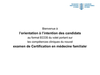 Bienvenue à
   l’orientation à l’intention des candidats
        au format ECOS du volet portant sur
        les compétences cliniques du nouvel
examen de Certification en médecine familiale!
 