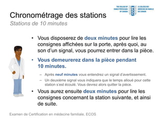 Chronométrage des stations
• Vous disposerez de deux minutes pour lire les
consignes affichées sur la porte, après quoi, au
son d’un signal, vous pourrez entrer dans la pièce.
• Vous demeurerez dans la pièce pendant
10 minutes.
– Après neuf minutes vous entendrez un signal d’avertissement.
– Un deuxième signal vous indiquera que le temps alloué pour cette
station s’est écoulé. Vous devrez alors quitter la pièce.
• Vous aurez ensuite deux minutes pour lire les
consignes concernant la station suivante, et ainsi
de suite.
Examen de Certification en médecine familiale, ECOS
Stations de 10 minutes
 